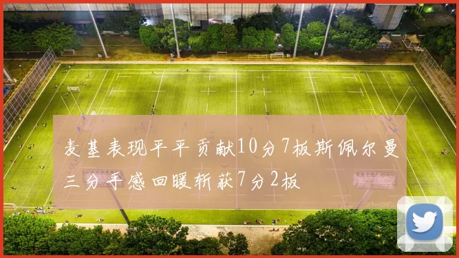 麦基表现平平贡献10分7板斯佩尔曼三分手感回暖斩获7分2板
