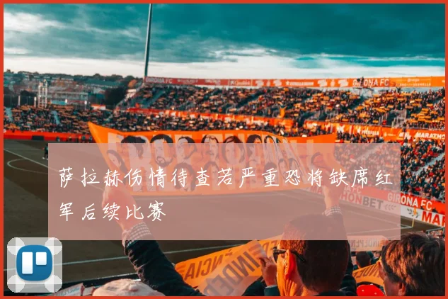 萨拉赫伤情待查若严重恐将缺席红军后续比赛