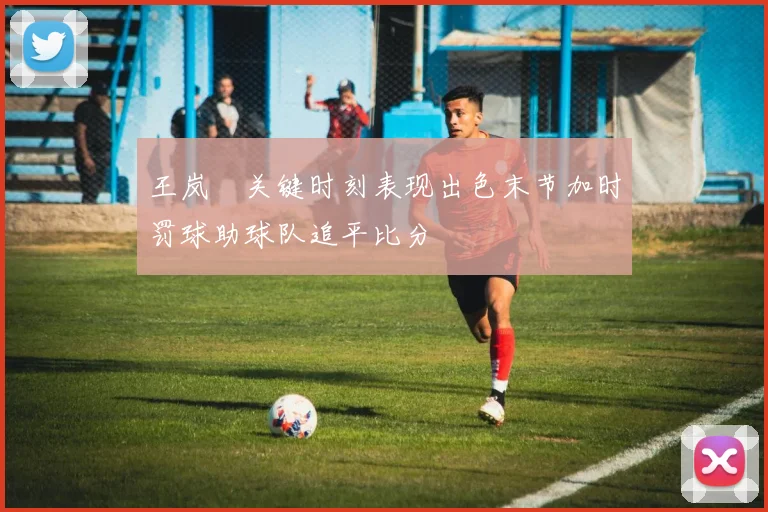 王岚嵚关键时刻表现出色末节加时罚球助球队追平比分