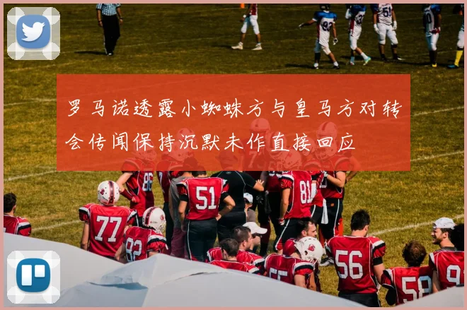 罗马诺透露小蜘蛛方与皇马方对转会传闻保持沉默未作直接回应