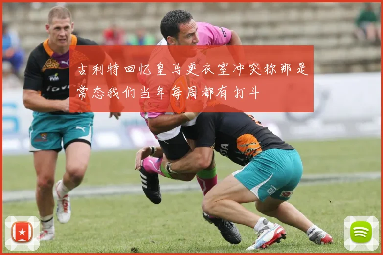 古利特回忆皇马更衣室冲突称那是常态我们当年每周都有打斗