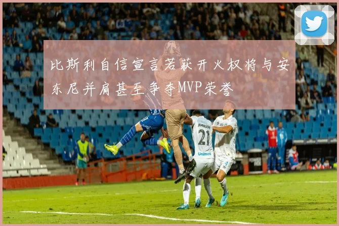 比斯利自信宣言若获开火权将与安东尼并肩甚至争夺MVP荣誉