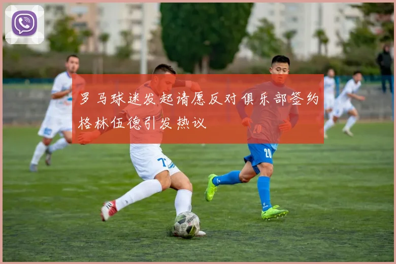罗马球迷发起请愿反对俱乐部签约格林伍德引发热议