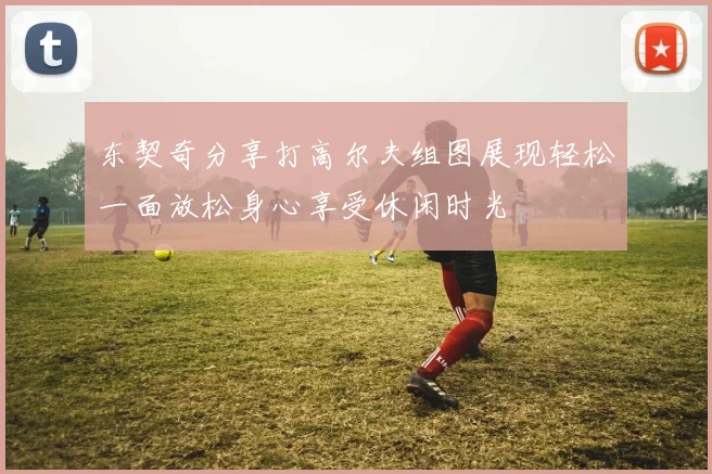 东契奇分享打高尔夫组图展现轻松一面放松身心享受休闲时光