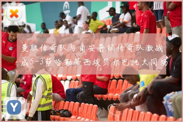 曼联传奇队与南安普顿传奇队激战成5-3萨哈勒蒂西埃贝尔巴托夫同场竞技