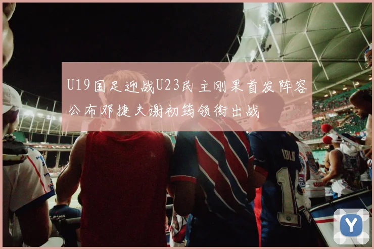 U19国足迎战U23民主刚果首发阵容公布邓捷夫谢初筠领衔出战