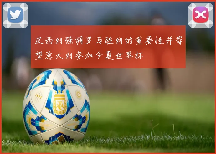 皮西利强调罗马胜利的重要性并寄望意大利参加今夏世界杯