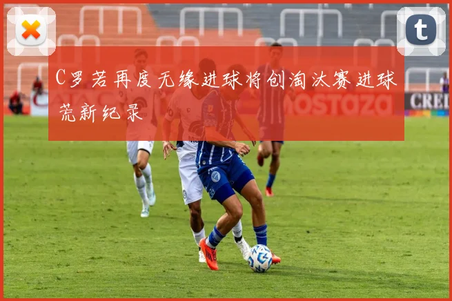 C罗若再度无缘进球将创淘汰赛进球荒新纪录