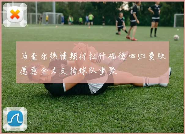 马奎尔热情期待拉什福德回归曼联愿意全力支持球队重聚