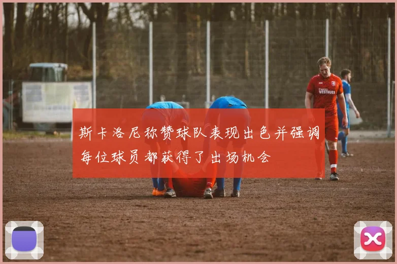 斯卡洛尼称赞球队表现出色并强调每位球员都获得了出场机会