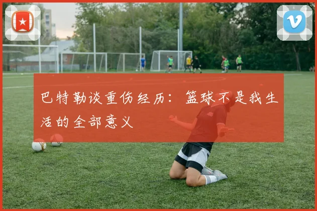 巴特勒谈重伤经历：篮球不是我生活的全部意义