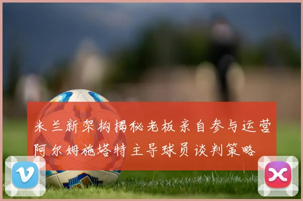 米兰新架构揭秘老板亲自参与运营阿尔姆施塔特主导球员谈判策略