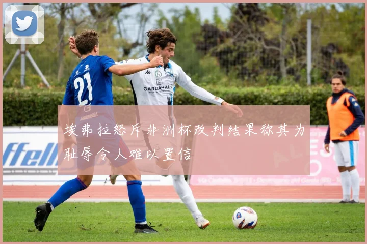 埃弗拉怒斥非洲杯改判结果称其为耻辱令人难以置信