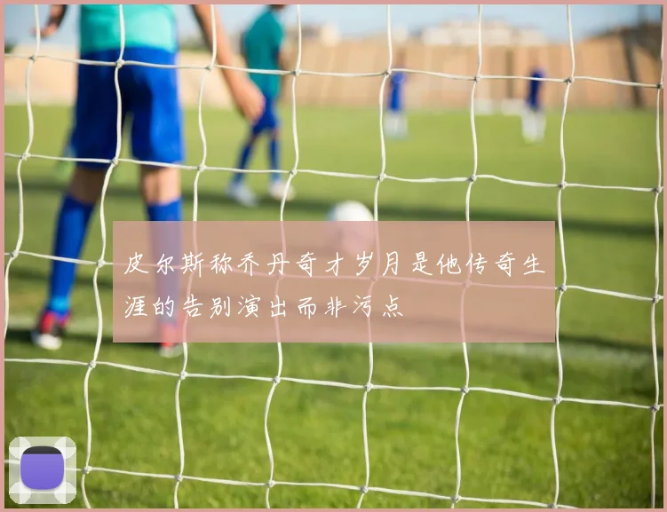 皮尔斯称乔丹奇才岁月是他传奇生涯的告别演出而非污点