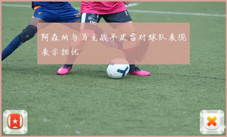 阿森纳与马竞战平皮雷对球队表现表示担忧
