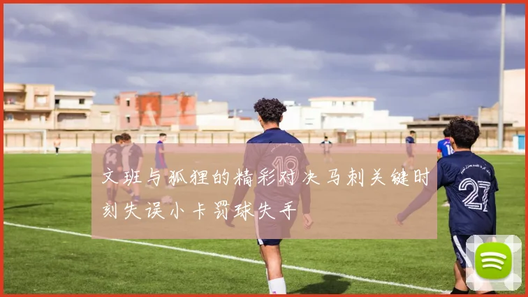 文班与狐狸的精彩对决马刺关键时刻失误小卡罚球失手