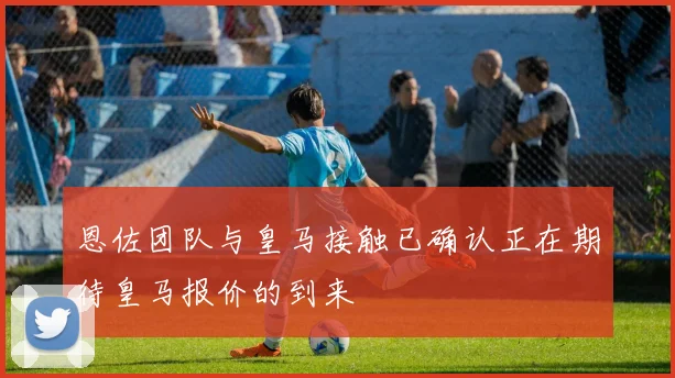 恩佐团队与皇马接触已确认正在期待皇马报价的到来