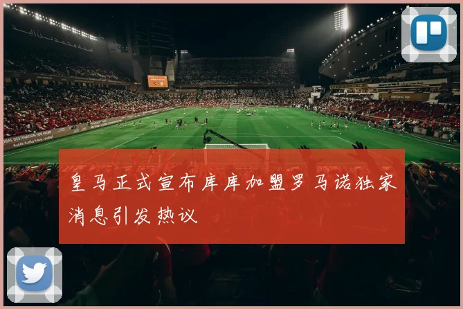 皇马正式宣布库库加盟罗马诺独家消息引发热议
