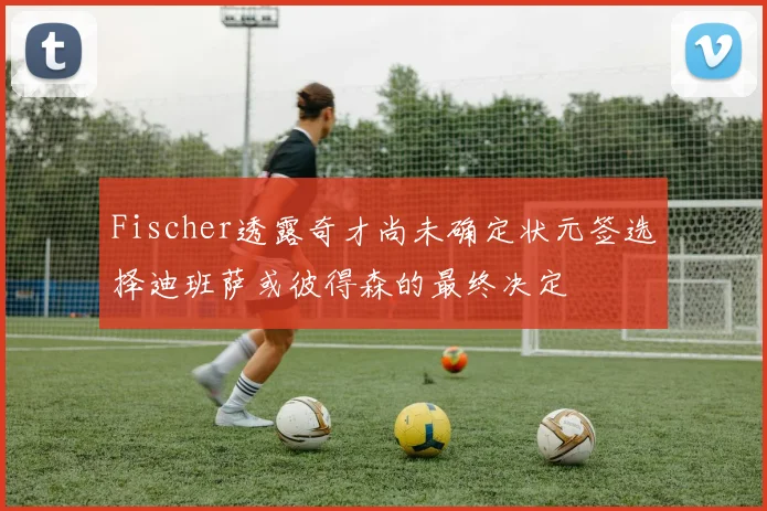 Fischer透露奇才尚未确定状元签选择迪班萨或彼得森的最终决定