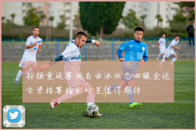 孙杨重返赛场自由泳状态回暖全运会资格赛精彩纷呈值得期待